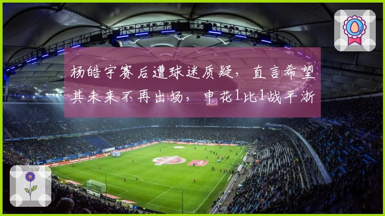 杨皓宇赛后遭球迷质疑，直言希望其未来不再出场，申花1比1战平浙江队