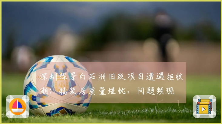 深圳绿景白石洲旧改项目遭遇拒收潮：精装房质量堪忧，问题频现