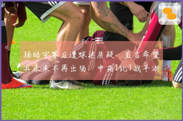 杨皓宇赛后遭球迷质疑，直言希望其未来不再出场，申花1比1战平浙江队