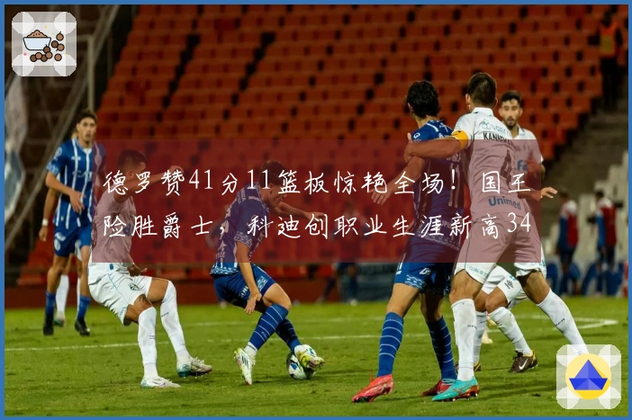 德罗赞41分11篮板惊艳全场！国王险胜爵士，科迪创职业生涯新高34分7篮板7助攻