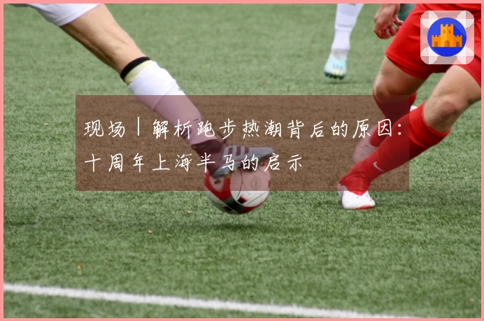 现场｜解析跑步热潮背后的原因：十周年上海半马的启示