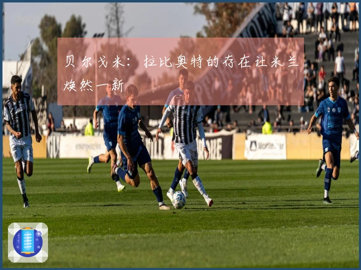 贝尔戈米：拉比奥特的存在让米兰焕然一新