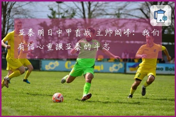 亚泰明日中甲首战 主帅阎峰：我们有信心重振亚泰的斗志