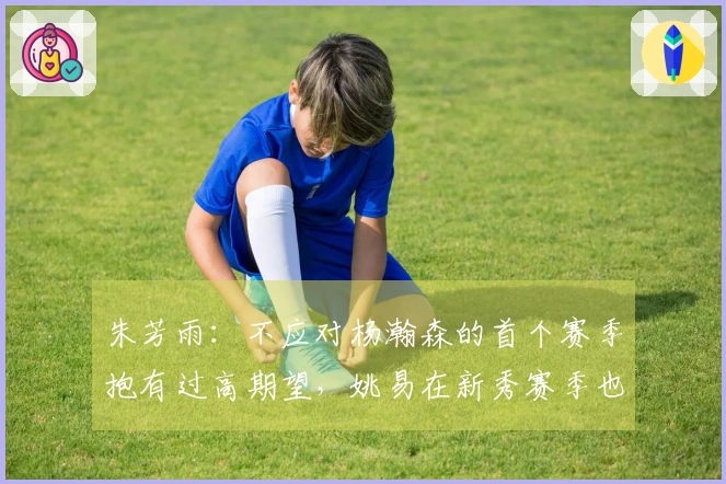 朱芳雨：不应对杨瀚森的首个赛季抱有过高期望，姚易在新秀赛季也经历了起伏