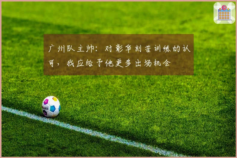 广州队主帅：对彰华刻苦训练的认可，我应给予他更多出场机会
