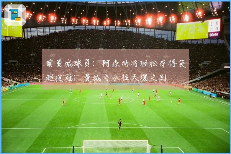 前曼城球员：阿森纳将轻松夺得英超桂冠；曼城与以往天壤之别