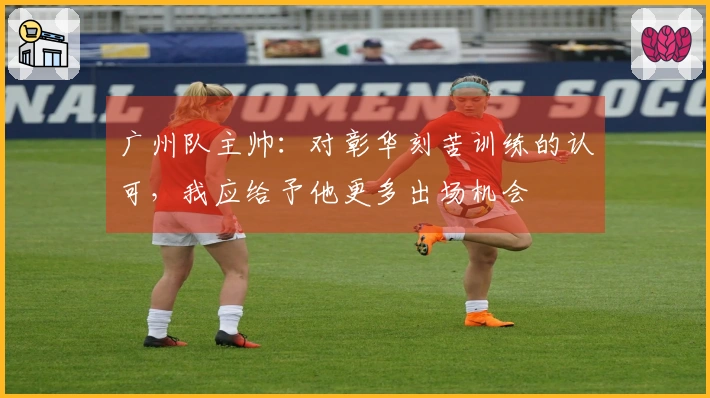 广州队主帅：对彰华刻苦训练的认可，我应给予他更多出场机会