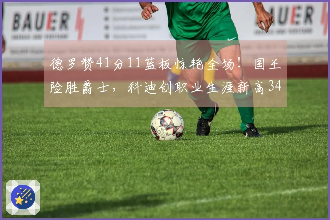 德罗赞41分11篮板惊艳全场！国王险胜爵士，科迪创职业生涯新高34分7篮板7助攻