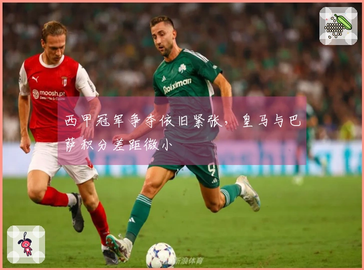 西甲冠军争夺依旧紧张，皇马与巴萨积分差距微小