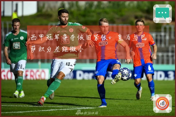 西甲冠军争夺依旧紧张，皇马与巴萨积分差距微小