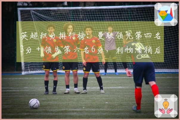 英超积分排行榜：曼联领先第四名3分＋领先第六名6分，利物浦稍后对阵热刺
